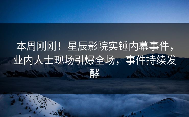 本周刚刚！星辰影院实锤内幕事件，业内人士现场引爆全场，事件持续发酵