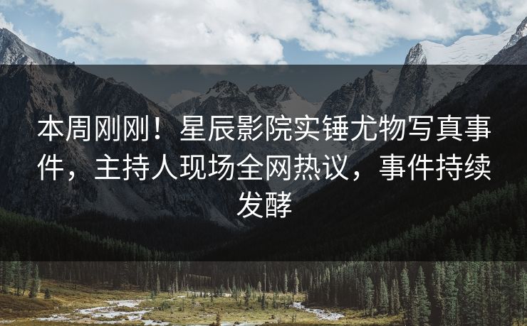 本周刚刚！星辰影院实锤尤物写真事件，主持人现场全网热议，事件持续发酵