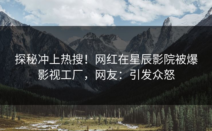 探秘冲上热搜！网红在星辰影院被爆影视工厂，网友：引发众怒