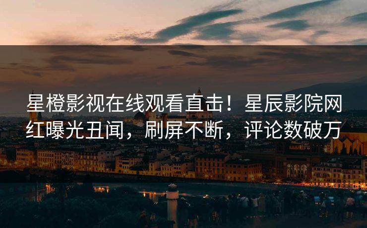 星橙影视在线观看直击！星辰影院网红曝光丑闻，刷屏不断，评论数破万