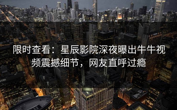 限时查看：星辰影院深夜曝出牛牛视频震撼细节，网友直呼过瘾