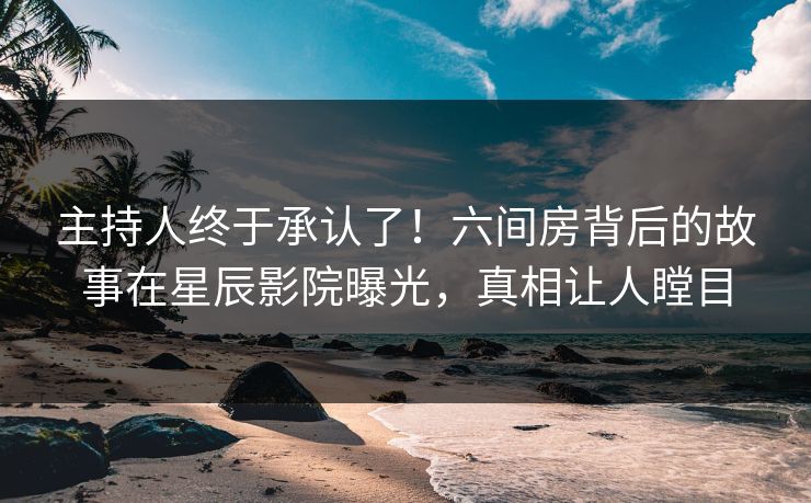主持人终于承认了！六间房背后的故事在星辰影院曝光，真相让人瞠目