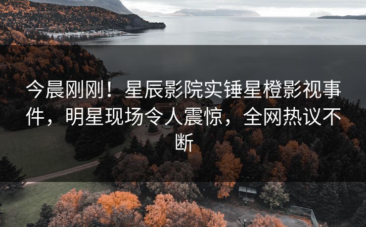 今晨刚刚！星辰影院实锤星橙影视事件，明星现场令人震惊，全网热议不断