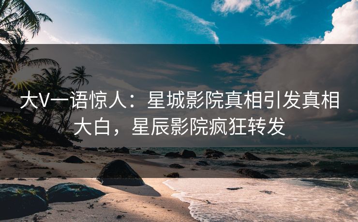 大V一语惊人：星城影院真相引发真相大白，星辰影院疯狂转发