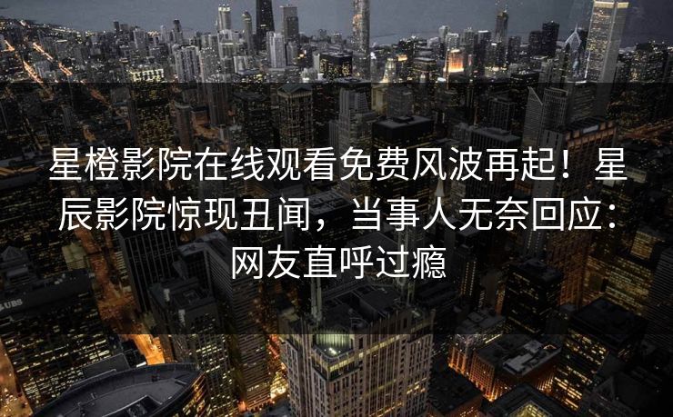星橙影院在线观看免费风波再起！星辰影院惊现丑闻，当事人无奈回应：网友直呼过瘾
