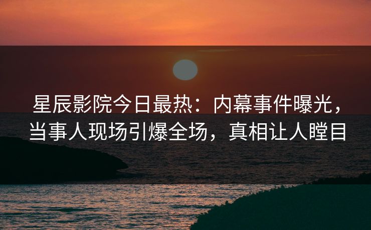 星辰影院今日最热：内幕事件曝光，当事人现场引爆全场，真相让人瞠目