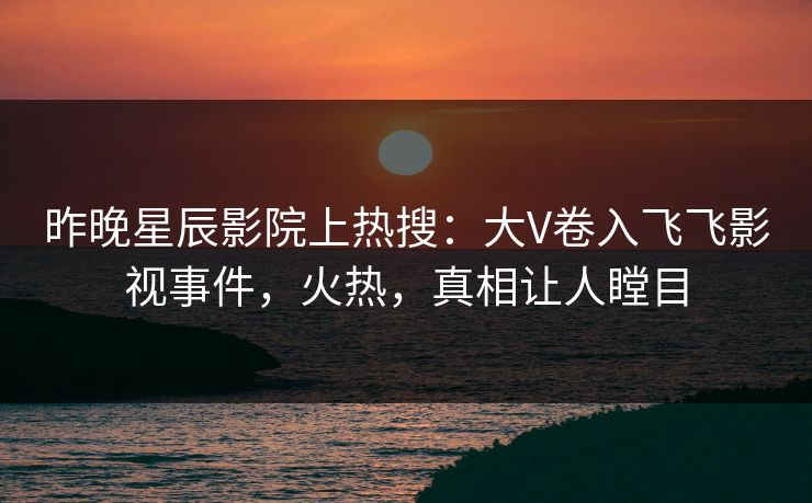 昨晚星辰影院上热搜：大V卷入飞飞影视事件，火热，真相让人瞠目