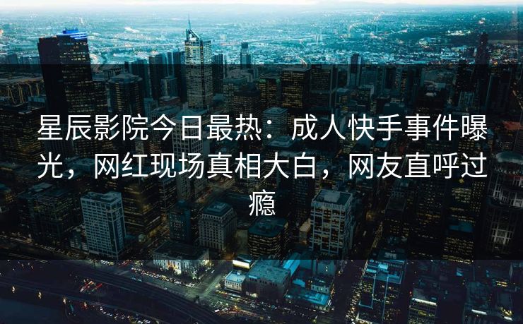 星辰影院今日最热:成人快手事件曝光,网红现场真相大白,网友直呼过瘾