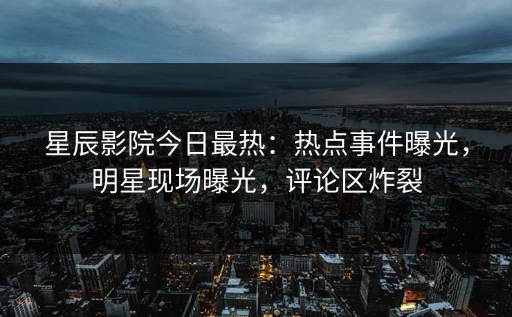 星辰影院今日最热：热点事件曝光，明星现场曝光，评论区炸裂