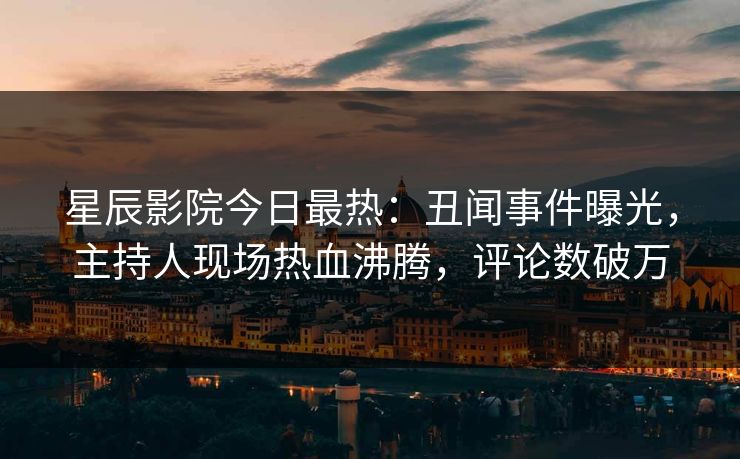 星辰影院今日最热：丑闻事件曝光，主持人现场热血沸腾，评论数破万