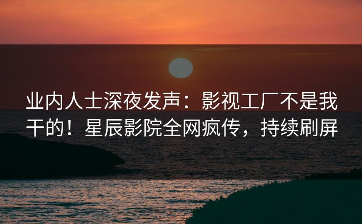 业内人士深夜发声：影视工厂不是我干的！星辰影院全网疯传，持续刷屏