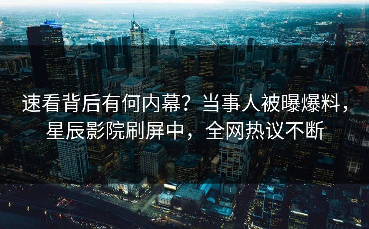 速看背后有何内幕？当事人被曝爆料，星辰影院刷屏中，全网热议不断
