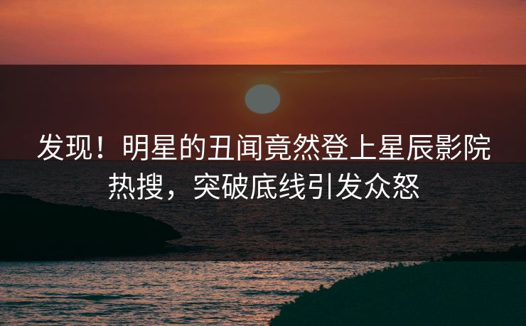 发现！明星的丑闻竟然登上星辰影院热搜，突破底线引发众怒