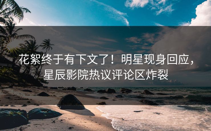 花絮终于有下文了！明星现身回应，星辰影院热议评论区炸裂