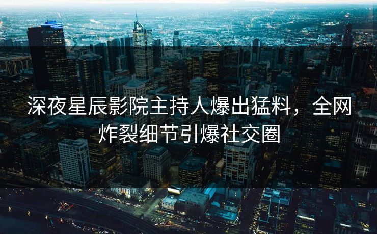 深夜星辰影院主持人爆出猛料，全网炸裂细节引爆社交圈