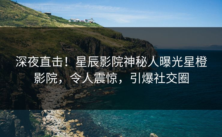 深夜直击！星辰影院神秘人曝光星橙影院，令人震惊，引爆社交圈