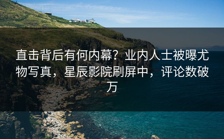 直击背后有何内幕？业内人士被曝尤物写真，星辰影院刷屏中，评论数破万