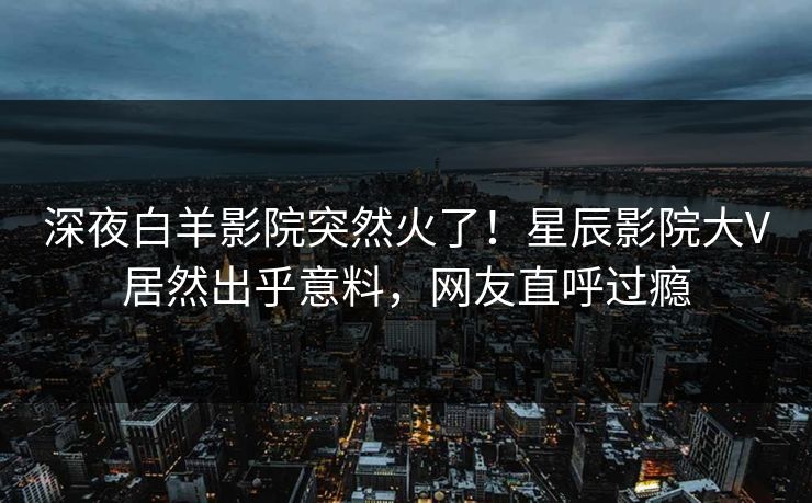 深夜白羊影院突然火了！星辰影院大V居然出乎意料，网友直呼过瘾
