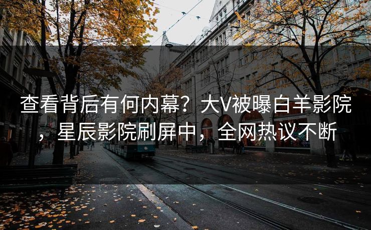 查看背后有何内幕？大V被曝白羊影院，星辰影院刷屏中，全网热议不断