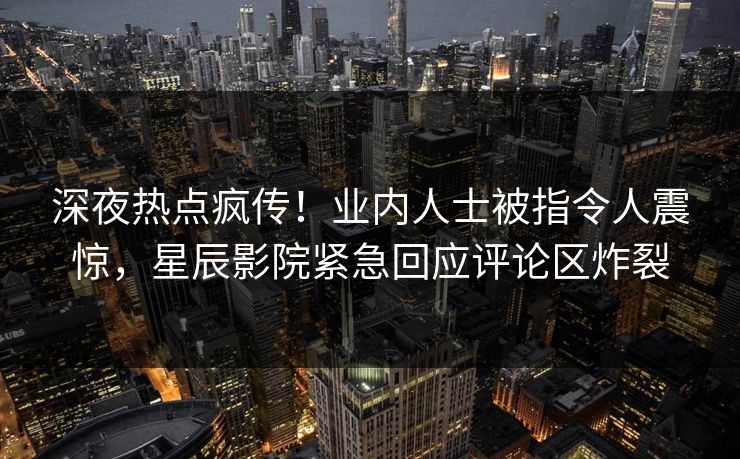 深夜热点疯传！业内人士被指令人震惊，星辰影院紧急回应评论区炸裂
