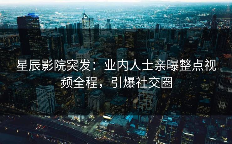 星辰影院突发：业内人士亲曝整点视频全程，引爆社交圈