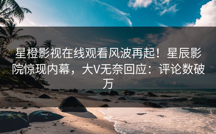 星橙影视在线观看风波再起！星辰影院惊现内幕，大V无奈回应：评论数破万