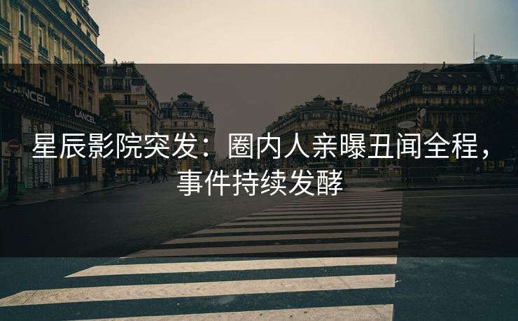 星辰影院突发：圈内人亲曝丑闻全程，事件持续发酵