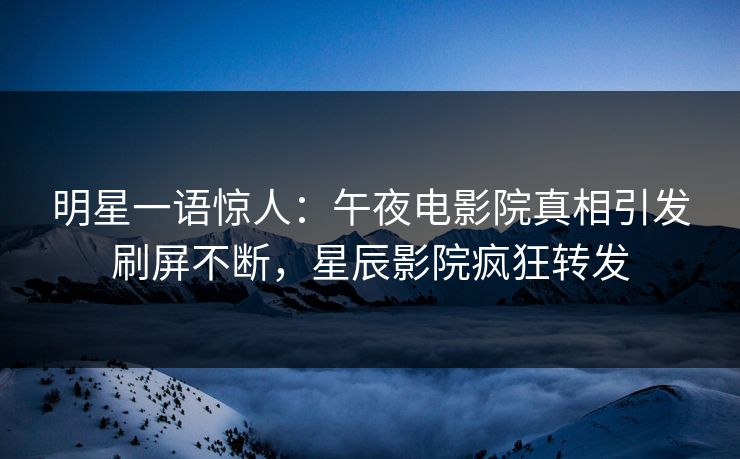 明星一语惊人：午夜电影院真相引发刷屏不断，星辰影院疯狂转发