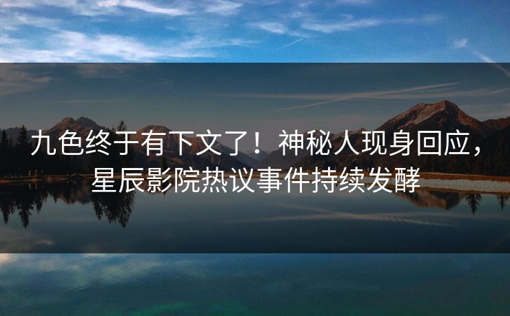 九色终于有下文了！神秘人现身回应，星辰影院热议事件持续发酵