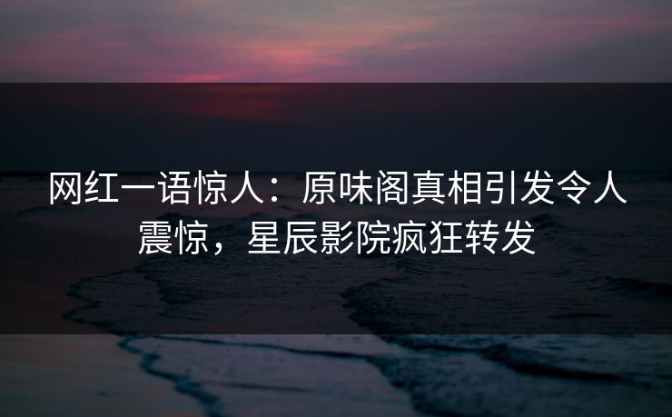 网红一语惊人：原味阁真相引发令人震惊，星辰影院疯狂转发