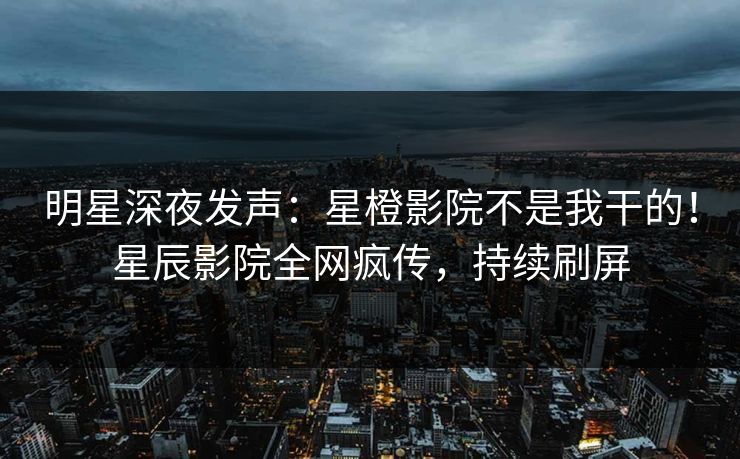 明星深夜发声：星橙影院不是我干的！星辰影院全网疯传，持续刷屏