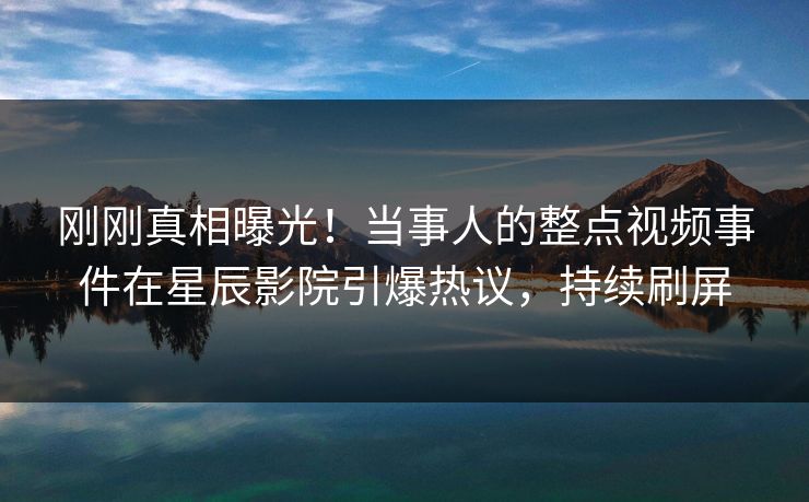 刚刚真相曝光！当事人的整点视频事件在星辰影院引爆热议，持续刷屏