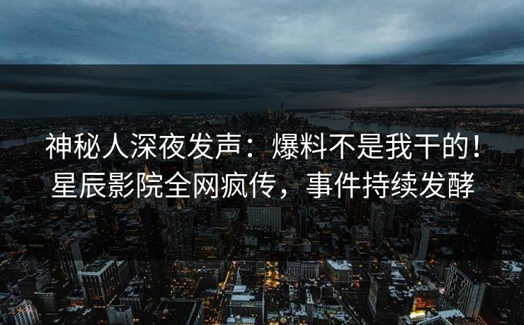 神秘人深夜发声：爆料不是我干的！星辰影院全网疯传，事件持续发酵