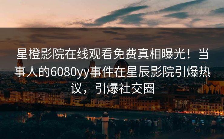 星橙影院在线观看免费真相曝光！当事人的6080yy事件在星辰影院引爆热议，引爆社交圈