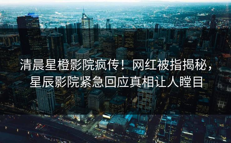 清晨星橙影院疯传！网红被指揭秘，星辰影院紧急回应真相让人瞠目