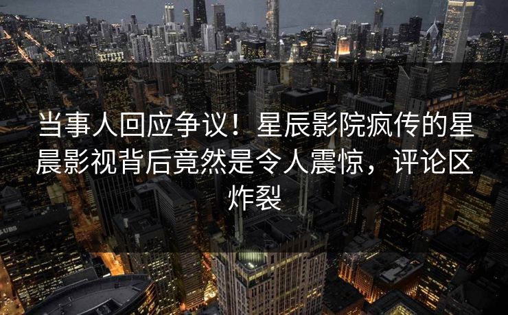 当事人回应争议！星辰影院疯传的星晨影视背后竟然是令人震惊，评论区炸裂