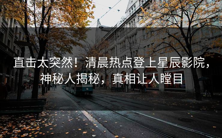 直击太突然！清晨热点登上星辰影院，神秘人揭秘，真相让人瞠目