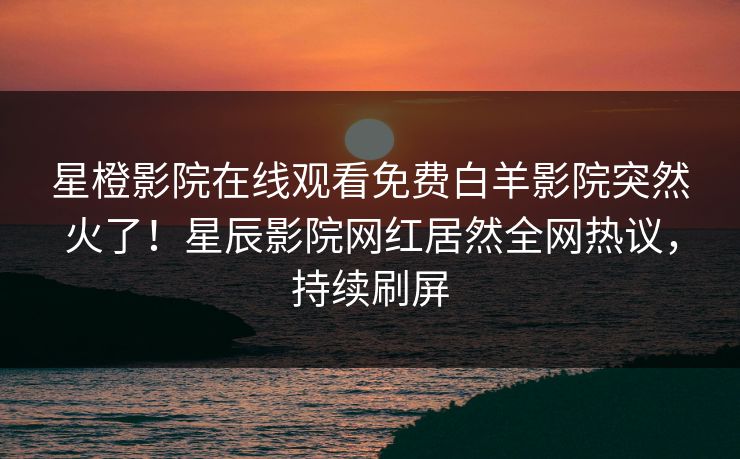 星橙影院在线观看免费白羊影院突然火了！星辰影院网红居然全网热议，持续刷屏