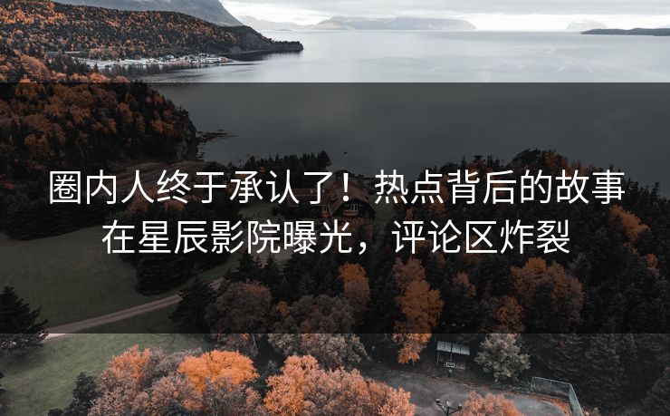 圈内人终于承认了！热点背后的故事在星辰影院曝光，评论区炸裂