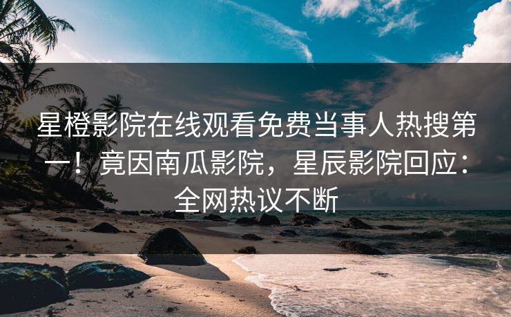 星橙影院在线观看免费当事人热搜第一！竟因南瓜影院，星辰影院回应：全网热议不断