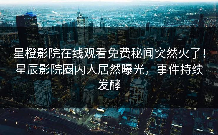 星橙影院在线观看免费秘闻突然火了！星辰影院圈内人居然曝光，事件持续发酵