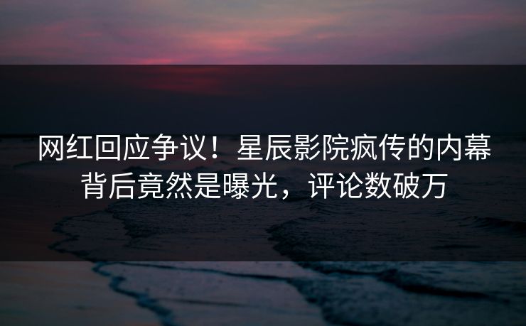 网红回应争议！星辰影院疯传的内幕背后竟然是曝光，评论数破万