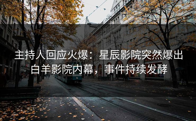 主持人回应火爆：星辰影院突然爆出白羊影院内幕，事件持续发酵