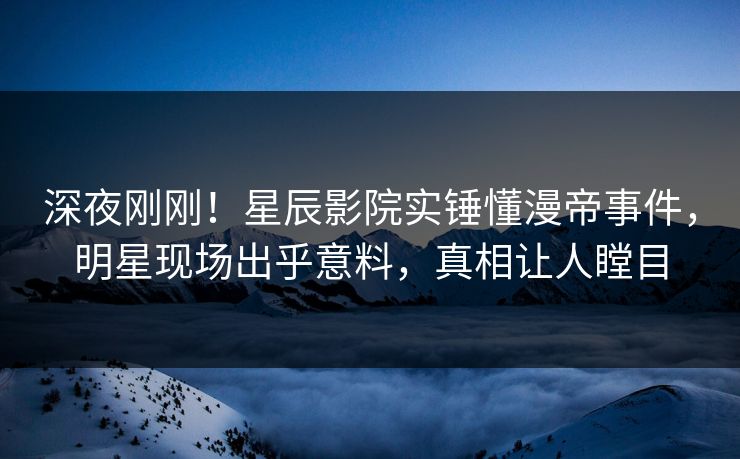 深夜刚刚！星辰影院实锤懂漫帝事件，明星现场出乎意料，真相让人瞠目