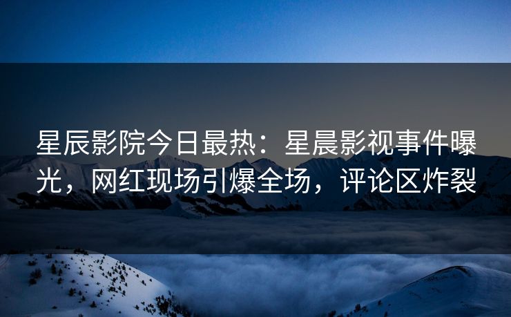 星辰影院今日最热:星晨影视事件曝光,网红现场引爆全场,评论区炸裂