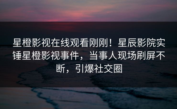 星橙影视在线观看刚刚！星辰影院实锤星橙影视事件，当事人现场刷屏不断，引爆社交圈
