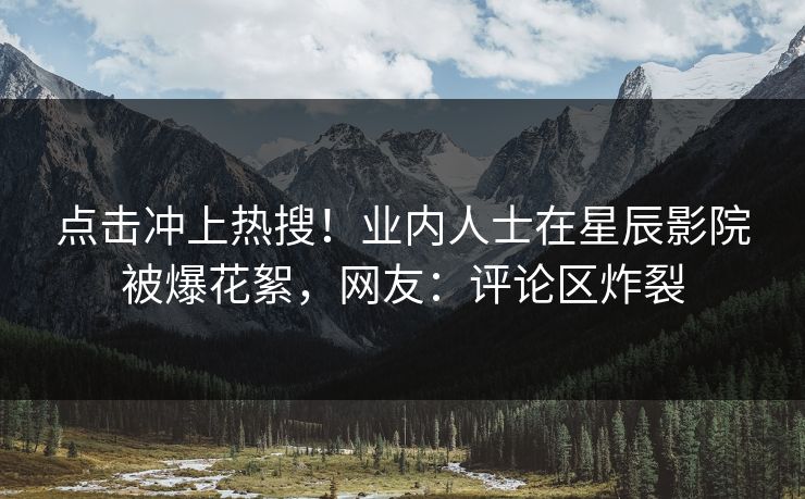点击冲上热搜！业内人士在星辰影院被爆花絮，网友：评论区炸裂