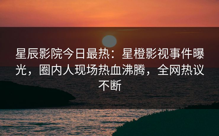 星辰影院今日最热：星橙影视事件曝光，圈内人现场热血沸腾，全网热议不断