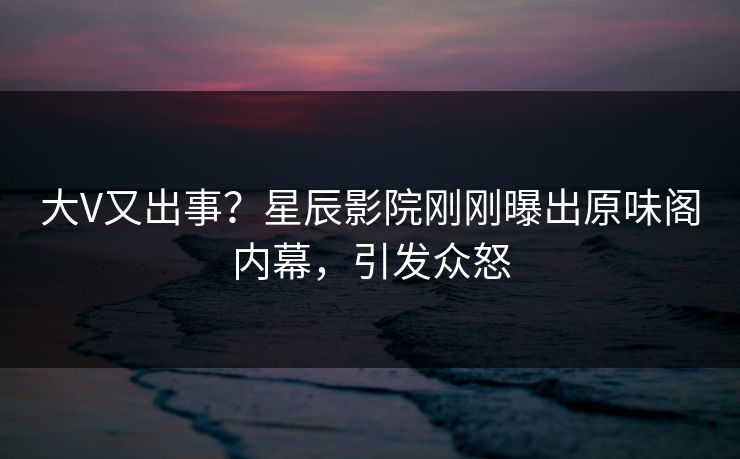 大V又出事？星辰影院刚刚曝出原味阁内幕，引发众怒