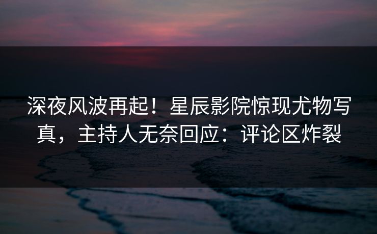 深夜风波再起!星辰影院惊现尤物写真,主持人无奈回应:评论区炸裂